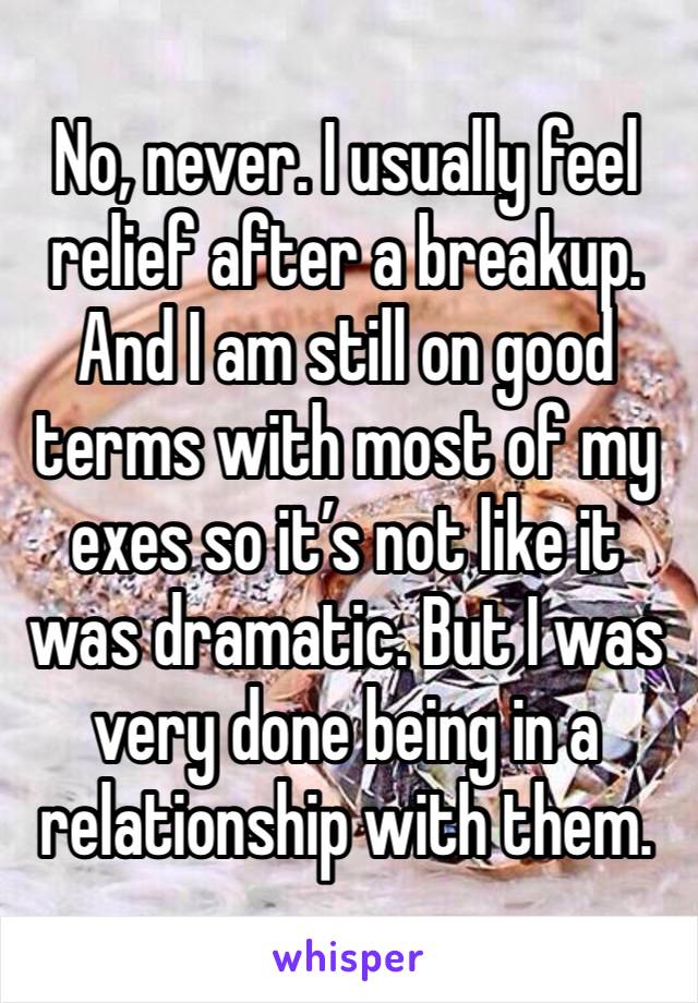 No, never. I usually feel relief after a breakup. And I am still on good terms with most of my exes so it’s not like it was dramatic. But I was very done being in a relationship with them. 