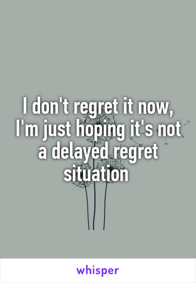 I don't regret it now, I'm just hoping it's not a delayed regret situation 