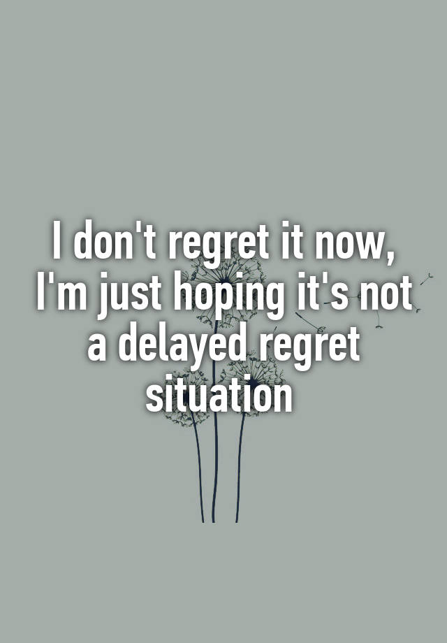 I don't regret it now, I'm just hoping it's not a delayed regret situation 