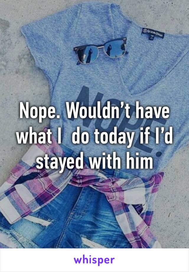 Nope. Wouldn’t have what I  do today if I’d stayed with him