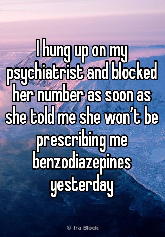 I hung up on my psychiatrist and blocked her number as soon as she told me she won’t be prescribing me benzodiazepines yesterday 