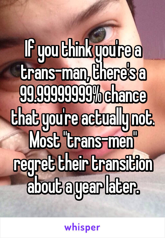 If you think you're a trans-man, there's a 99.99999999% chance that you're actually not. Most "trans-men" regret their transition about a year later.