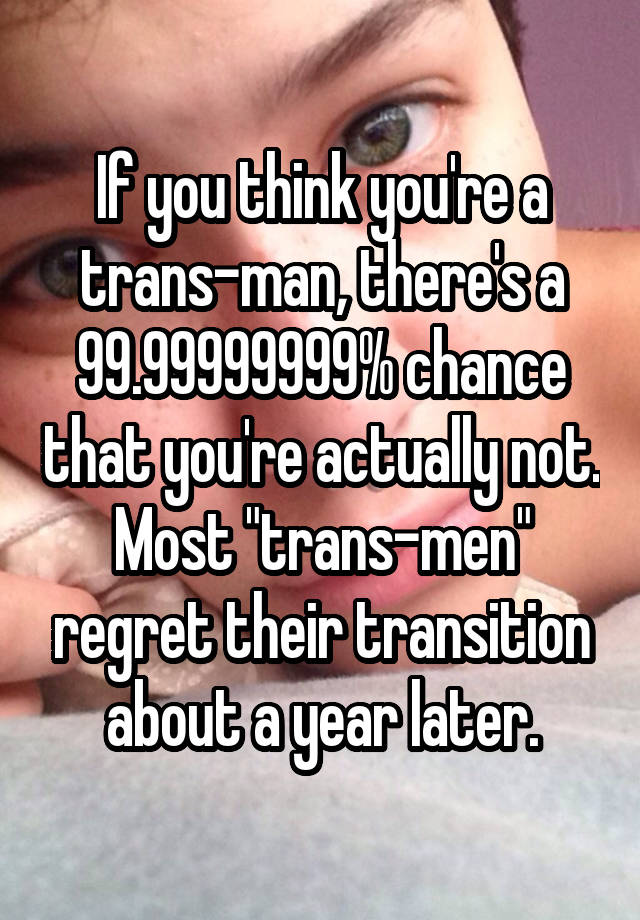 If you think you're a trans-man, there's a 99.99999999% chance that you're actually not. Most "trans-men" regret their transition about a year later.