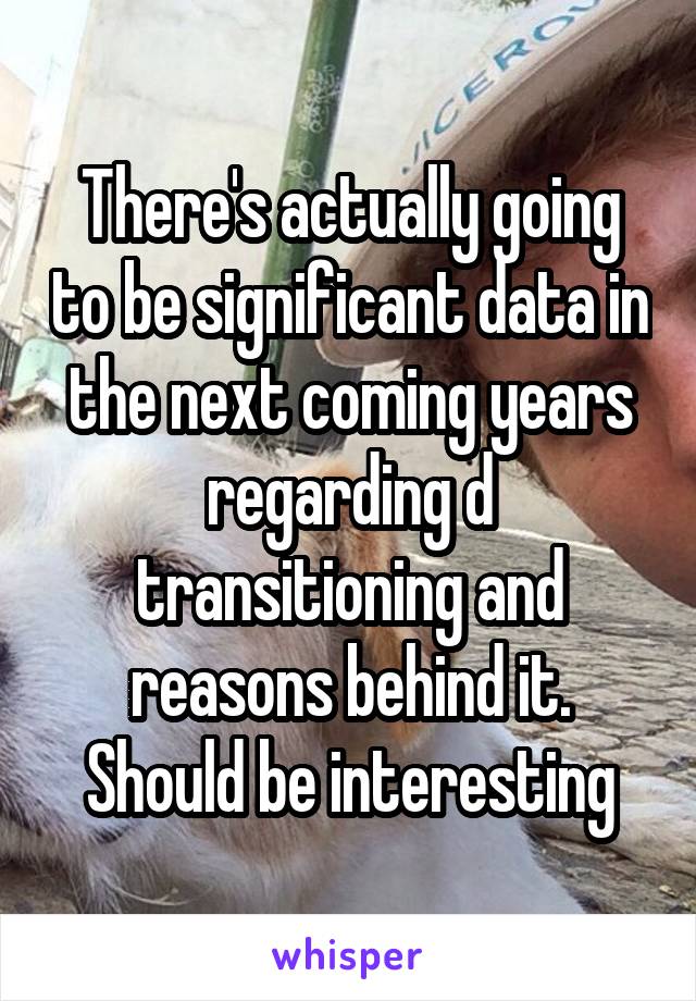 There's actually going to be significant data in the next coming years regarding d transitioning and reasons behind it. Should be interesting