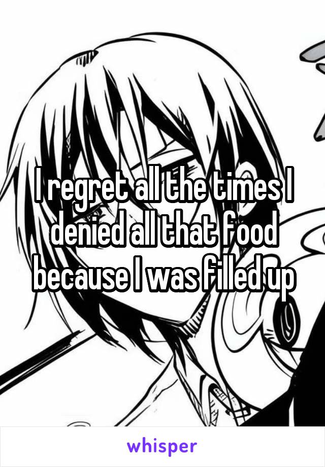 I regret all the times I denied all that food because I was filled up