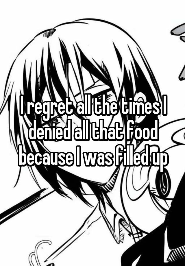 I regret all the times I denied all that food because I was filled up