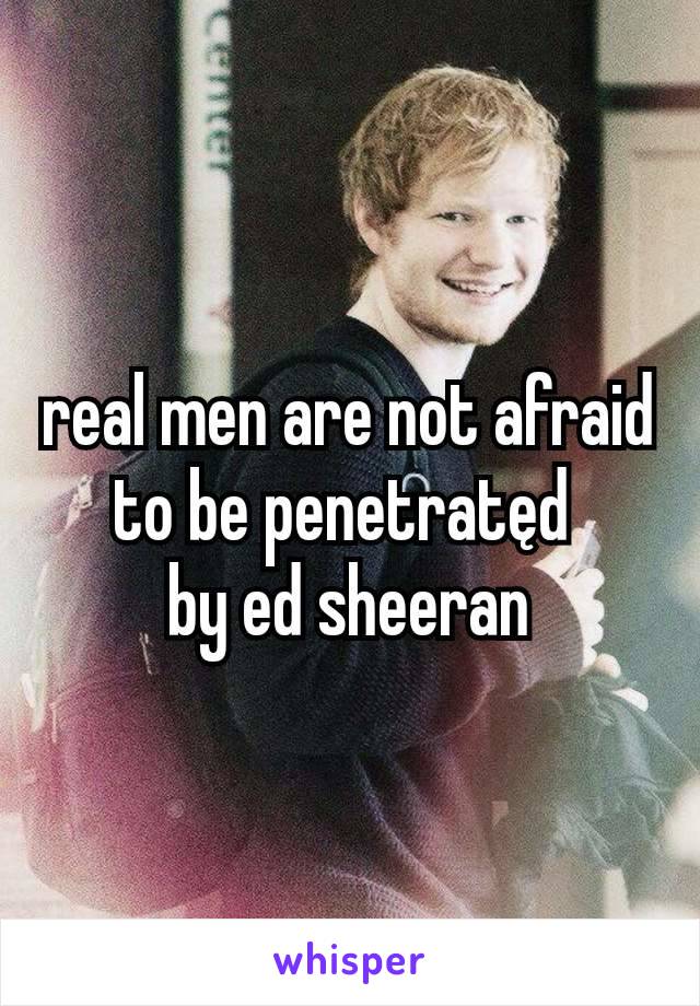 real men are not afraid to be penetratęd 
by ed sheeran
