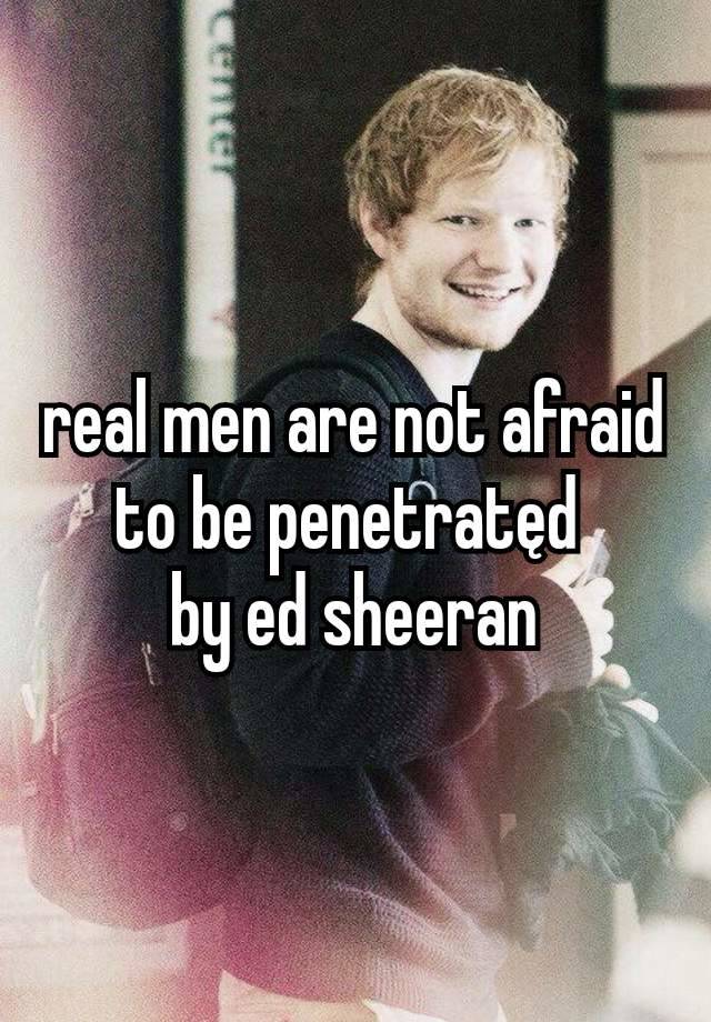 real men are not afraid to be penetratęd 
by ed sheeran