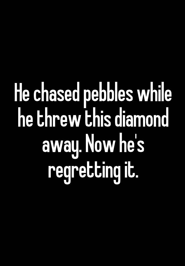 He chased pebbles while he threw this diamond away. Now he's regretting it.