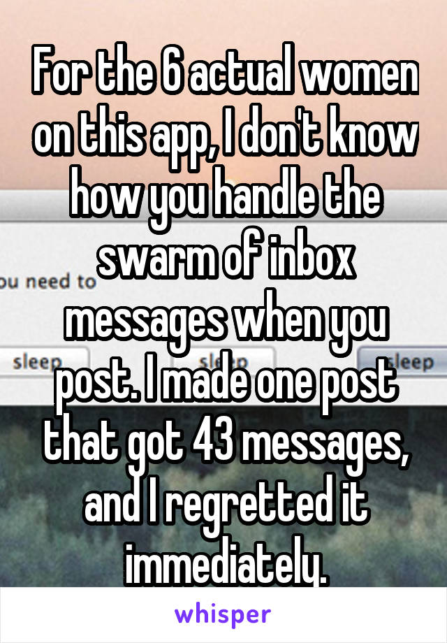 For the 6 actual women on this app, I don't know how you handle the swarm of inbox messages when you post. I made one post that got 43 messages, and I regretted it immediately.