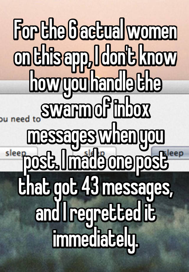 For the 6 actual women on this app, I don't know how you handle the swarm of inbox messages when you post. I made one post that got 43 messages, and I regretted it immediately.