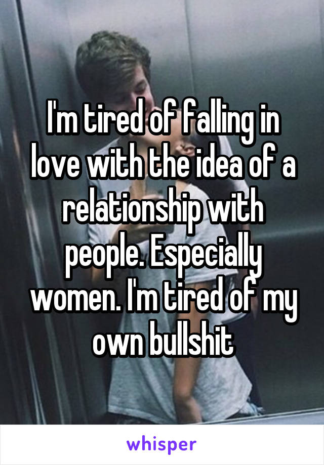 I'm tired of falling in love with the idea of a relationship with people. Especially women. I'm tired of my own bullshit