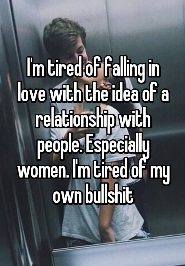 I'm tired of falling in love with the idea of a relationship with people. Especially women. I'm tired of my own bullshit