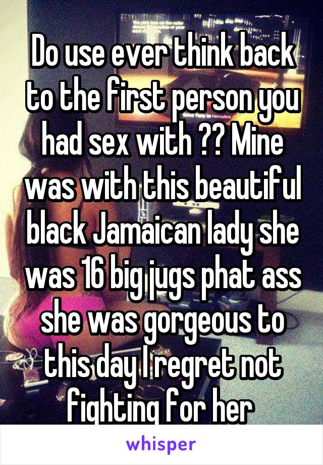 Do use ever think back to the first person you had sex with ?? Mine was with this beautiful black Jamaican lady she was 16 big jugs phat ass she was gorgeous to this day I regret not fighting for her 