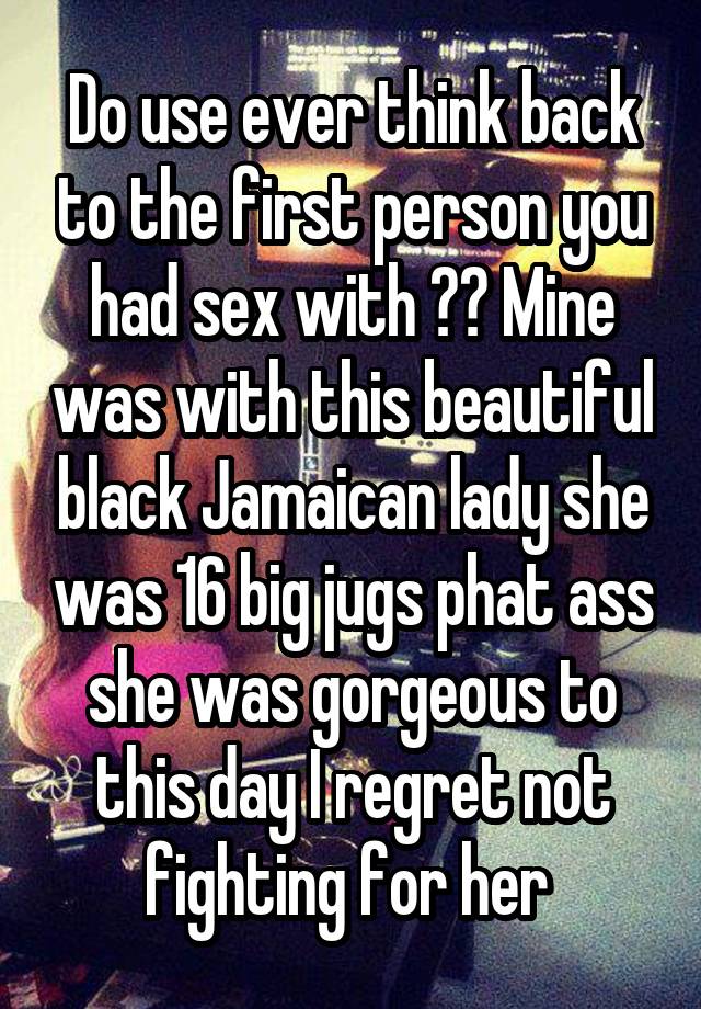 Do use ever think back to the first person you had sex with ?? Mine was with this beautiful black Jamaican lady she was 16 big jugs phat ass she was gorgeous to this day I regret not fighting for her 