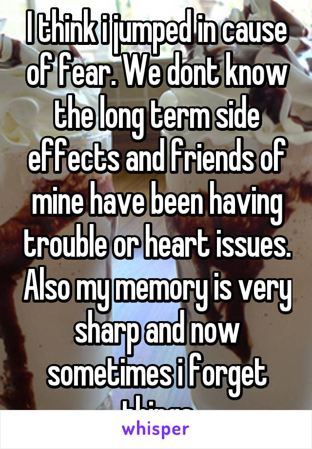 I think i jumped in cause of fear. We dont know the long term side effects and friends of mine have been having trouble or heart issues. Also my memory is very sharp and now sometimes i forget things