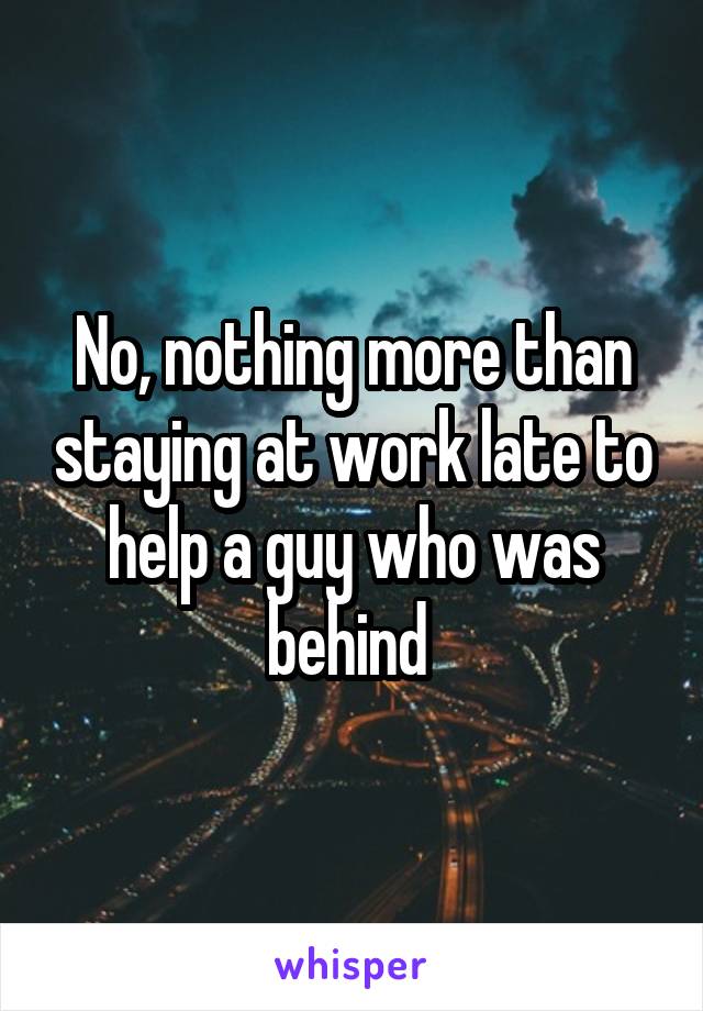 No, nothing more than staying at work late to help a guy who was behind 