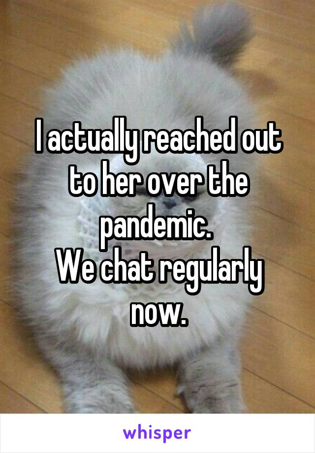 I actually reached out to her over the pandemic. 
We chat regularly now.