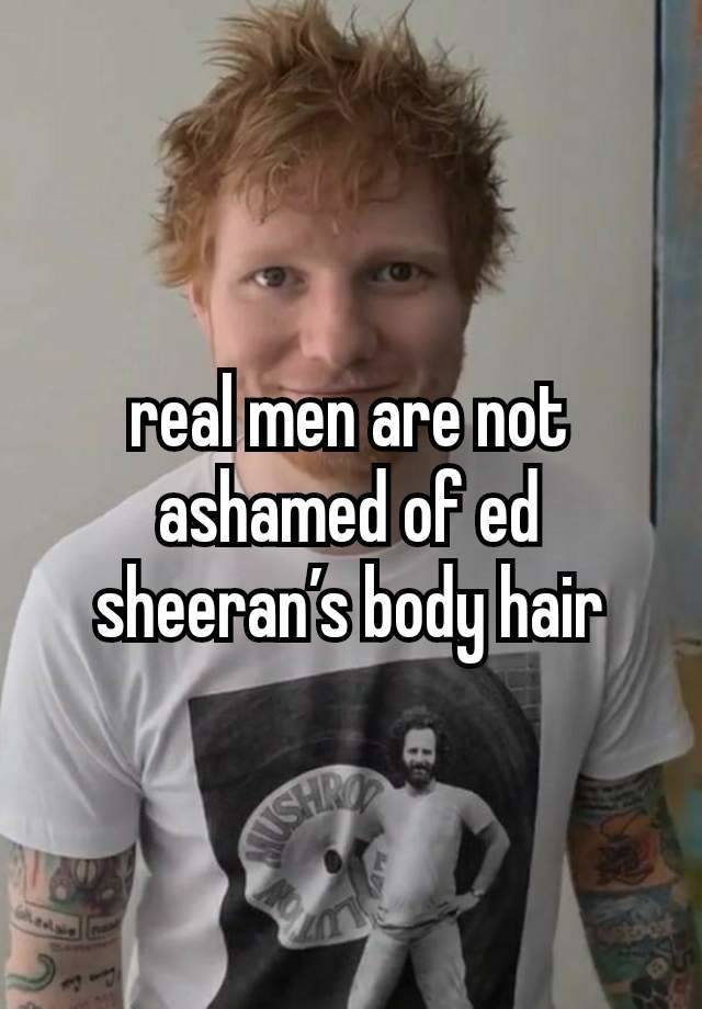 real men are not ashamed of ed sheeran’s body hair
