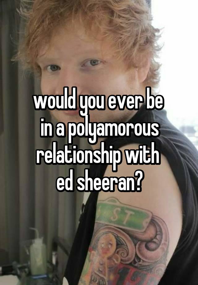 would you ever be 
in a polyamorous relationship with 
ed sheeran?