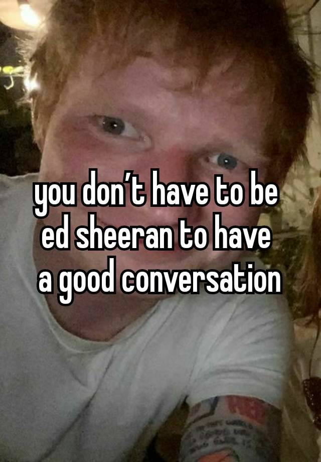 you don’t have to be 
ed sheeran to have 
a good conversation