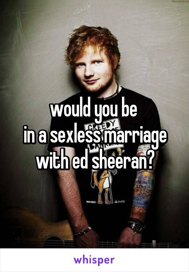 would you be 
in a sexless marriage with ed sheeran?