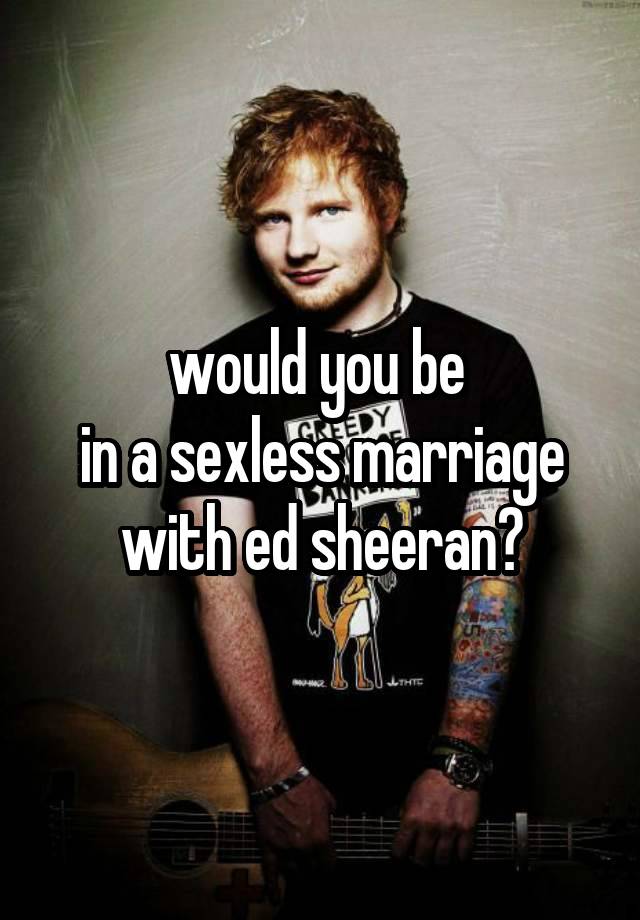 would you be 
in a sexless marriage with ed sheeran?