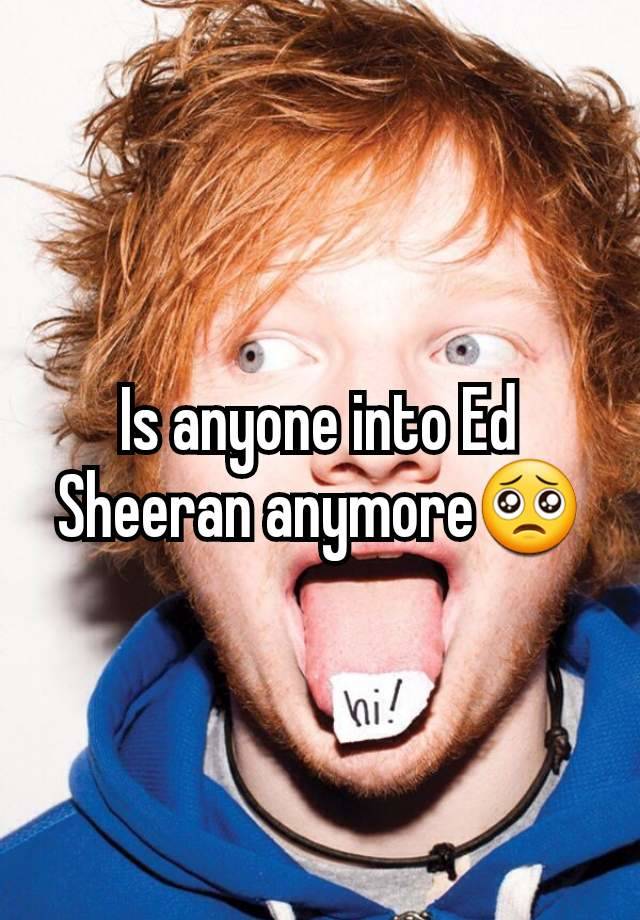 Is anyone into Ed Sheeran anymore🥺