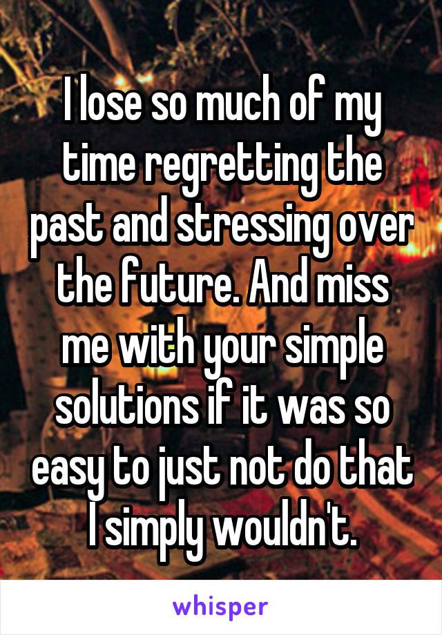 I lose so much of my time regretting the past and stressing over the future. And miss me with your simple solutions if it was so easy to just not do that I simply wouldn't.