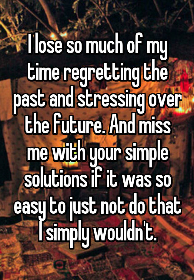 I lose so much of my time regretting the past and stressing over the future. And miss me with your simple solutions if it was so easy to just not do that I simply wouldn't.