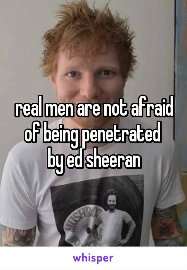 real men are not afraid of being penetrated 
by ed sheeran