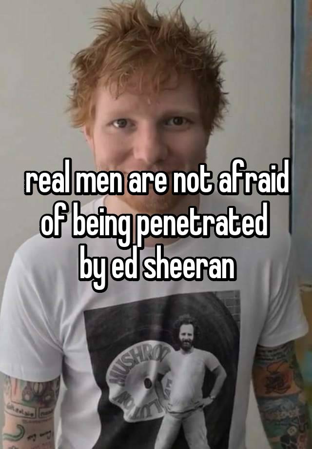 real men are not afraid of being penetrated 
by ed sheeran