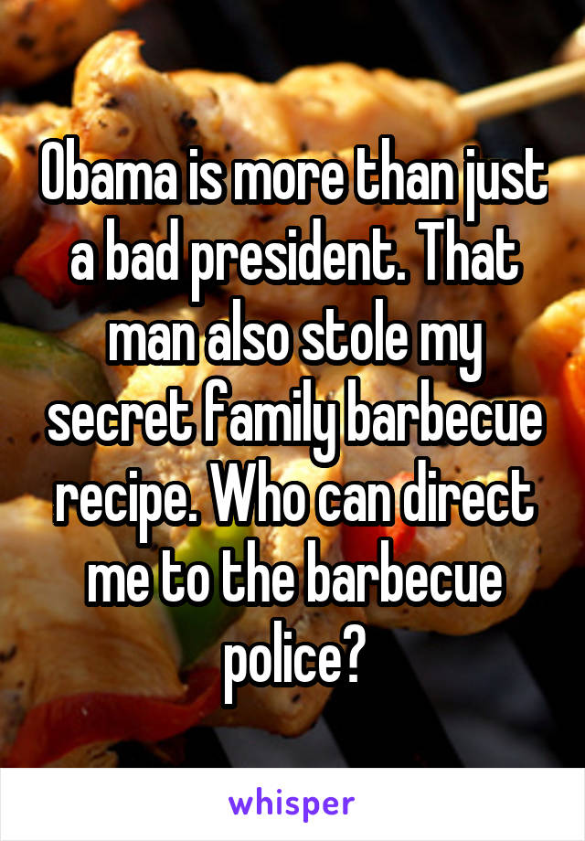 Obama is more than just a bad president. That man also stole my secret family barbecue recipe. Who can direct me to the barbecue police?