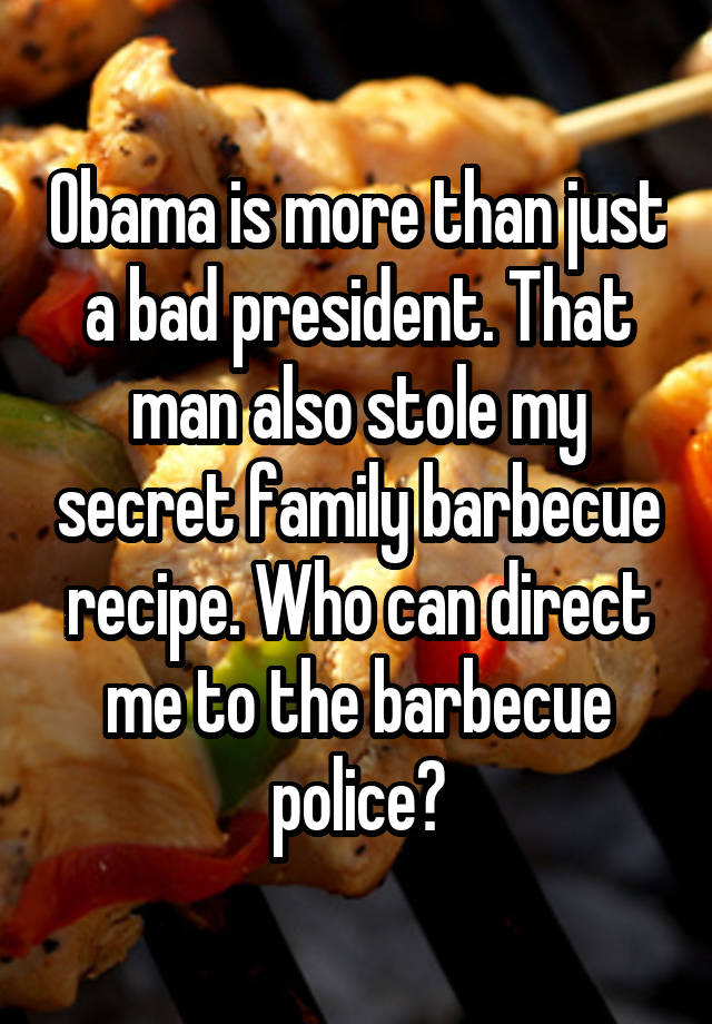 Obama is more than just a bad president. That man also stole my secret family barbecue recipe. Who can direct me to the barbecue police?