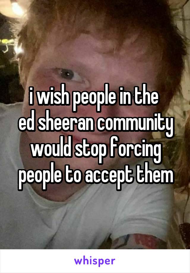 i wish people in the 
ed sheeran community would stop forcing people to accept them