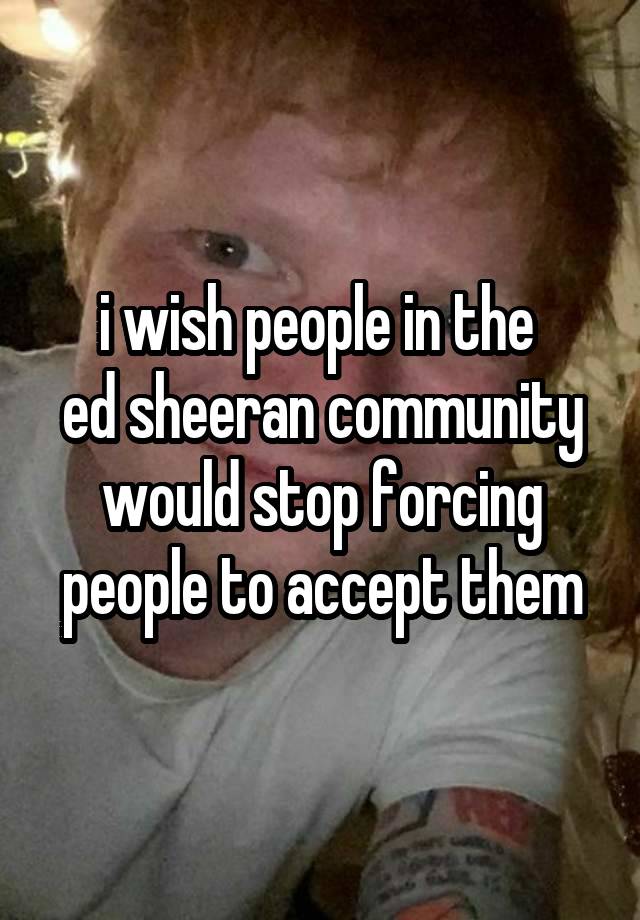 i wish people in the 
ed sheeran community would stop forcing people to accept them