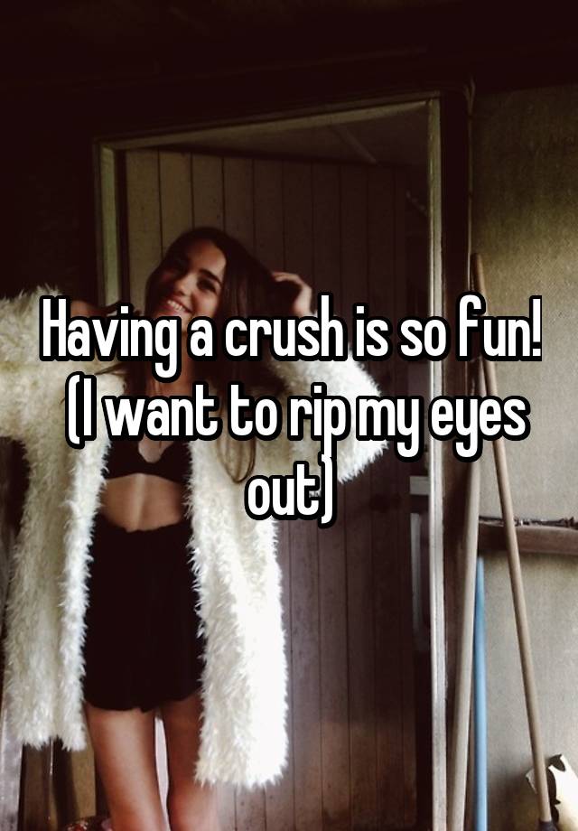 Having a crush is so fun!
 (I want to rip my eyes out)