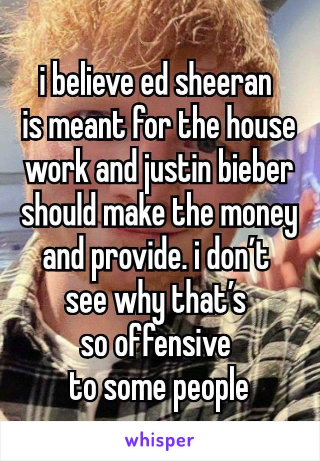 i believe ed sheeran 
is meant for the house work and justin bieber should make the money and provide. i don’t 
see why that’s 
so offensive 
to some people