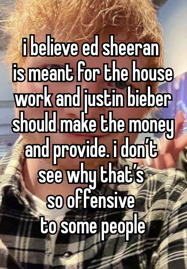 i believe ed sheeran 
is meant for the house work and justin bieber should make the money and provide. i don’t 
see why that’s 
so offensive 
to some people