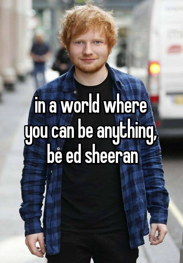 in a world where 
you can be anything, 
be ed sheeran