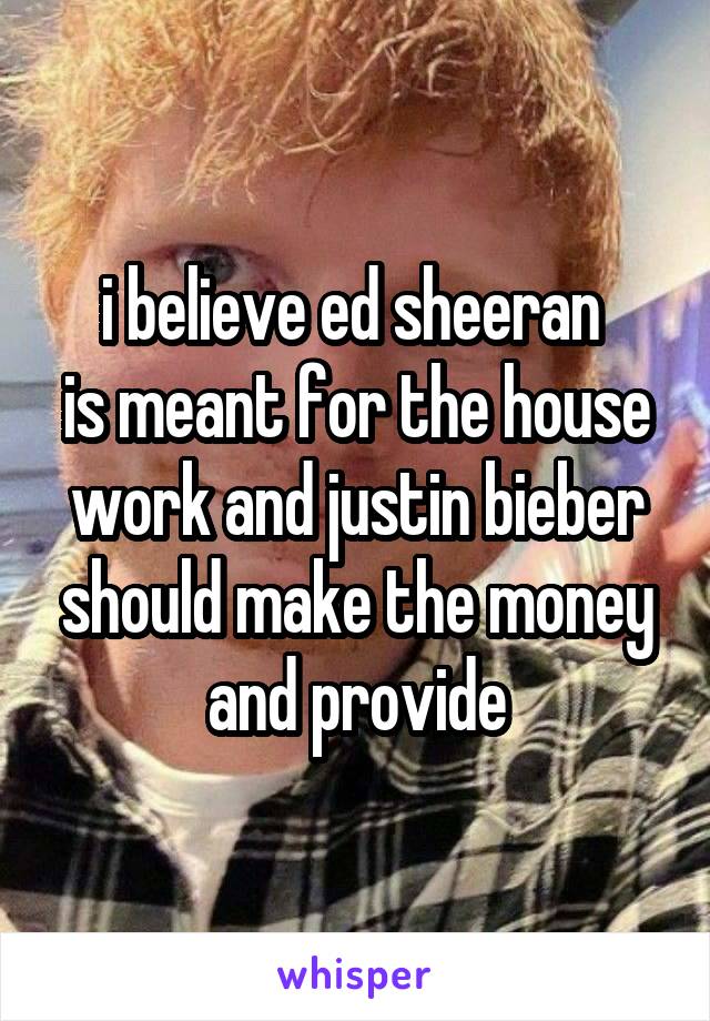 i believe ed sheeran 
is meant for the house work and justin bieber should make the money and provide