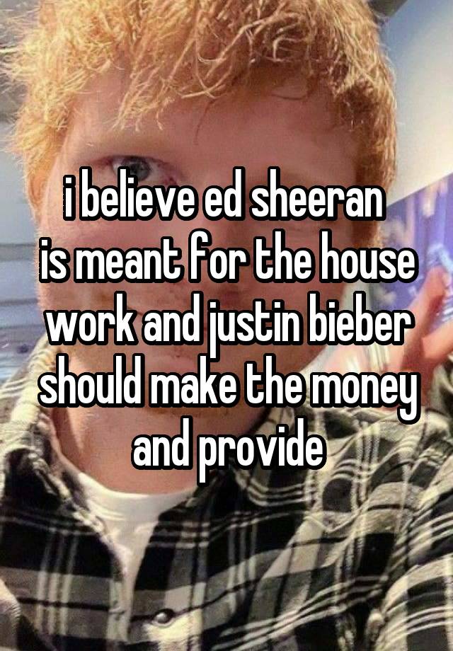 i believe ed sheeran 
is meant for the house work and justin bieber should make the money and provide