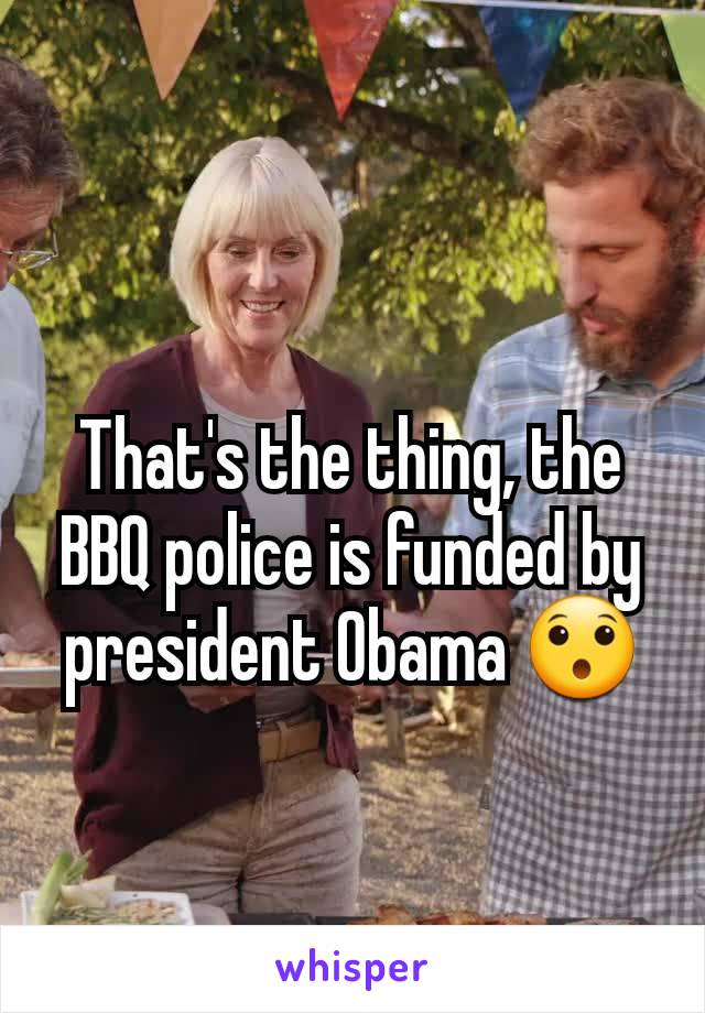 That's the thing, the BBQ police is funded by president Obama 😯