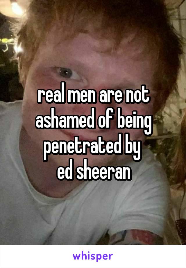 real men are not ashamed of being penetrated by 
ed sheeran