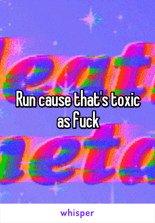 Run cause that's toxic as fuck