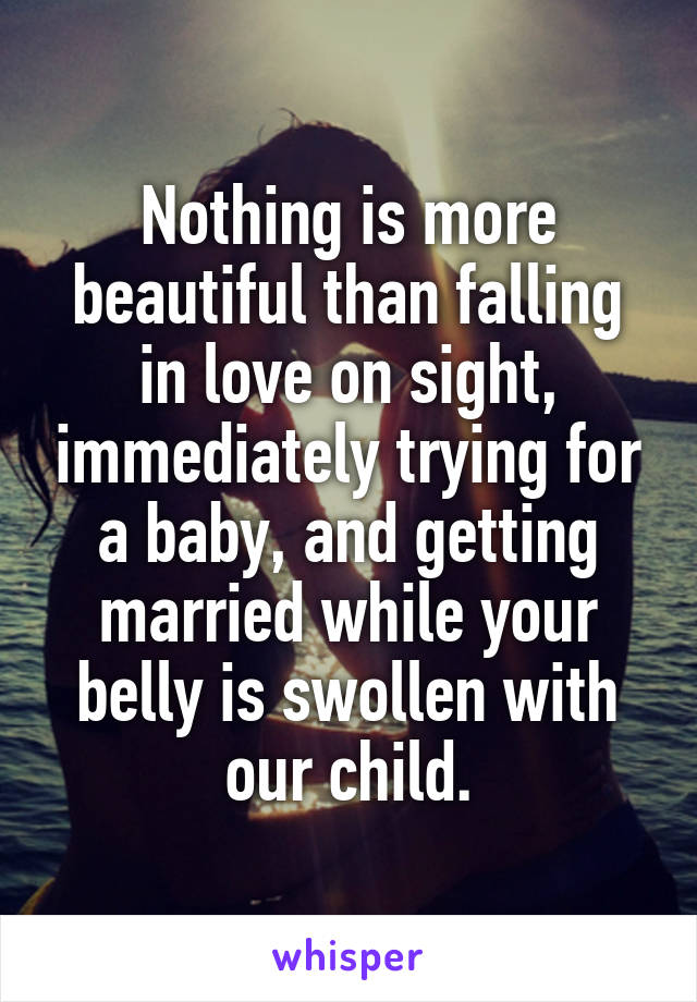 Nothing is more beautiful than falling in love on sight, immediately trying for a baby, and getting married while your belly is swollen with our child.