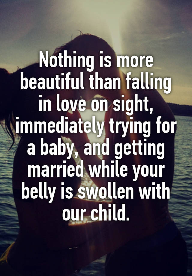 Nothing is more beautiful than falling in love on sight, immediately trying for a baby, and getting married while your belly is swollen with our child.