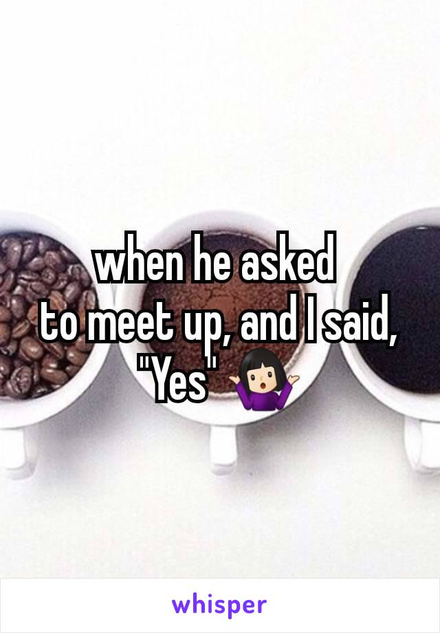 when he asked 
to meet up, and I said, "Yes" 🤷🏻‍♀️