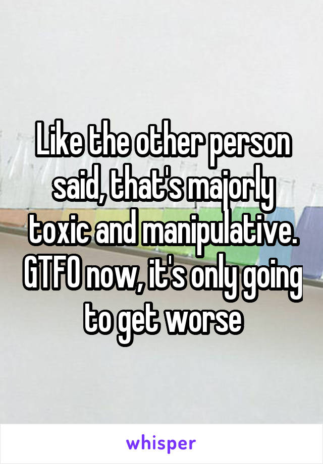 Like the other person said, that's majorly toxic and manipulative. GTFO now, it's only going to get worse