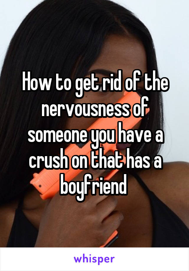 How to get rid of the nervousness of someone you have a crush on that has a boyfriend 